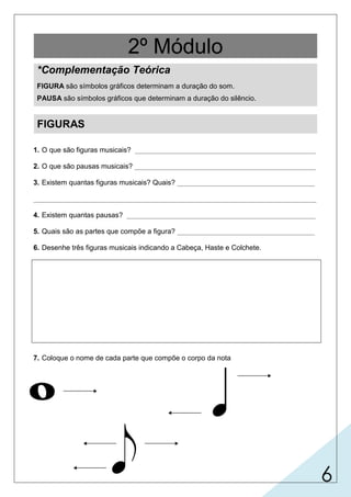 6
2º Módulo
*Complementação Teórica
FIGURA são símbolos gráficos determinam a duração do som.
PAUSA são símbolos gráficos que determinam a duração do silêncio.
1. O que são figuras musicais? ______________________________________________
2. O que são pausas musicais? ______________________________________________
3. Existem quantas figuras musicais? Quais? ___________________________________
________________________________________________________________________
4. Existem quantas pausas? ________________________________________________
5. Quais são as partes que compõe a figura? ___________________________________
6. Desenhe três figuras musicais indicando a Cabeça, Haste e Colchete.
7. Coloque o nome de cada parte que compõe o corpo da nota
FIGURAS
são símbolos gráficos determinam a duração do som.
são símbolos gráficos determinam a duração do silêncio.
atualmente são 7 - semibreve, mínima,
semínima, colcheia, semicolcheia, fusa e semifusa.
atualmente são 7;
cabeça, haste e colchete (bandeirola).
cabeça
colchete /
bandeirola
haste
cabeça
haste
cabeça
cabeça
cabeça
cabeça
haste
haste
colchete ou
bandeirola
 