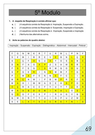 69
5º Modulo
1. A respeito de Respiração é correto afirmar que:
a. ( ) A sequência correta da Respiração é: Inspiração, Suspensão e Expiração.
b. ( ) A sequência correta da Respiração é: Suspensão, Inspiração e Expiração.
c. ( ) A sequência correta da Respiração é : Expiração, Suspensão e Inspiração
d. ( ) Nenhuma das alternativas acima.
2. Ache as palavras do quadro abaixo:
Inspiração – Suspensão – Expiração – Diafragmática – Abdominal – Intercostal – Peitoral
F G N M K R T U R W L P N F
S E M I B R E V E B N L Ç A
S I Ç F O G U X Y S S A B C
D N F A S A P Z S A W R R I
F S F E G I S R M Q O O U T
S P S E R I N N M M F T G A
P I W A F E N N E F C I I M
W R Ç N W I P B W P R E F G
W A H I M W A S E H S P O A
O Ç R A C C F Y U Y T U E R
W A A B D O M I N A L S S F
Q O G F E X P I R A G V B A
Q W E R T Y U I O P U Z W I
S E L A T S O C R E T N I D
X
 