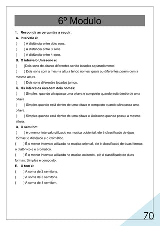 70
6º Modulo
1. Responda as perguntas a seguir:
A. Intervalo é:
( ) A distância entre dois sons.
( ) A distância entre 3 sons.
( ) A distância entre 4 sons.
B. O intervalo Uníssono é:
( )Dois sons de alturas diferentes sendo tacadas separadamente.
( ) Dois sons com a mesma altura tendo nomes iguais ou diferentes porem com a
mesma altura.
( ) Dois sons diferentes tocados juntos.
C. Os intervalos recebem dois nomes:
( ) Simples quando ultrapassa uma oitava e composto quando está dentro de uma
oitava.
( ) Simples quando está dentro de uma oitava e composto quando ultrapassa uma
oitava.
( ) Simples quando está dentro de uma oitava e Uníssono quando possui a mesma
altura.
D. O semitom:
( ) é o menor intervalo utilizado na musica ocidental, ele é classificado de duas
formas: o diatônico e o cromático.
( ) É o menor intervalo utilizado na musica oriental, ele é classificado de duas formas:
o diatônico e o cromático.
( ) É o menor intervalo utilizado na musica ocidental, ele é classificado de duas
formas: Simples e composto.
E. O tom é:
( ) A soma de 2 semitons.
( ) A soma de 3 semitons.
( ) A soma de 1 semitom.
X
X
X
X
X
 
