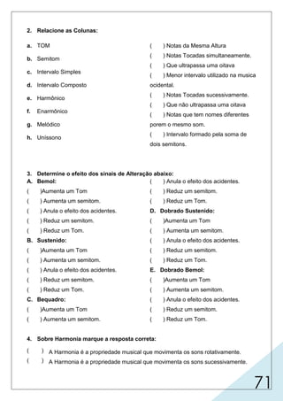 71
2. Relacione as Colunas:
a. TOM
b. Semitom
c. Intervalo Simples
d. Intervalo Composto
e. Harmônico
f. Enarmônico
g. Melódico
h. Uníssono
( ) Notas da Mesma Altura
( ) Notas Tocadas simultaneamente.
( ) Que ultrapassa uma oitava
( ) Menor intervalo utilizado na musica
ocidental.
( ) Notas Tocadas sucessivamente.
( ) Que não ultrapassa uma oitava
( ) Notas que tem nomes diferentes
porem o mesmo som.
( ) Intervalo formado pela soma de
dois semitons.
3. Determine o efeito dos sinais de Alteração abaixo:
A. Bemol:
( )Aumenta um Tom
( ) Aumenta um semitom.
( ) Anula o efeito dos acidentes.
( ) Reduz um semitom.
( ) Reduz um Tom.
B. Sustenido:
( )Aumenta um Tom
( ) Aumenta um semitom.
( ) Anula o efeito dos acidentes.
( ) Reduz um semitom.
( ) Reduz um Tom.
C. Bequadro:
( )Aumenta um Tom
( ) Aumenta um semitom.
( ) Anula o efeito dos acidentes.
( ) Reduz um semitom.
( ) Reduz um Tom.
D. Dobrado Sustenido:
( )Aumenta um Tom
( ) Aumenta um semitom.
( ) Anula o efeito dos acidentes.
( ) Reduz um semitom.
( ) Reduz um Tom.
E. Dobrado Bemol:
( )Aumenta um Tom
( ) Aumenta um semitom.
( ) Anula o efeito dos acidentes.
( ) Reduz um semitom.
( ) Reduz um Tom.
4. Sobre Harmonia marque a resposta correta:
( ) A Harmonia é a propriedade musical que movimenta os sons rotativamente.
( ) A Harmonia é a propriedade musical que movimenta os sons sucessivamente.
X
X
X
h
e
d
b
g
c
f
a
X
X
 