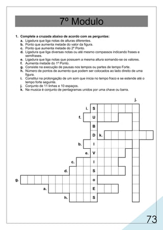 73
7º Modulo
1. Complete a cruzada abaixo de acordo com as perguntas:
a. Ligadura que liga notas de alturas diferentes.
b. Ponto que aumenta metade do valor da figura.
c. Ponto que aumenta metade do 2º Ponto.
d. Ligadura que liga diversas notas ou até mesmo compassos indicando frases e
semifrases.
e. Ligadura que liga notas que possuem a mesma altura somando-se os valores.
f. Aumenta metade do 1º Ponto.
g. Consiste na execução de pausas nos tempos ou partes de tempo Forte.
h. Número de pontos de aumento que podem ser colocados ao lado direito de uma
figura.
i. Constitui na prolongação de um som que inicia no tempo fraco e se estende até o
tempo forte seguinte.
j. Conjunto de 11 linhas e 10 espaços.
k. Na musica é conjunto de pentagramas unidos por uma chave ou barra.
j.
i. S
f. U
B
D k.
b. I
e. V
c. I
d. S
g. o
a. E
h. S
I
C
AM
N O P
S T
P O TR A M N T O
T R P L O
F R A E D OA
A L O R
D P L O
C O N T R A M PT E
T R Ê
E
N
D
G
R
M
A
E
A
A
C
S
Í
S M P L E S
 