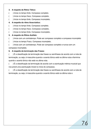76
3. A respeito de Ritmo Tético:
( ) Inicia no tempo forte. Compasso completo.
( ) Inicia no tempo fraco. Compasso completo.
( ) Inicia no tempo forte. Compasso incompleto.
4. A respeito do ritmo Anacrústico:
( ) Inicia no tempo forte. Compasso completo.
( ) Inicia no tempo fraco. Compasso completo.
( ) Inicia no tempo forte. Compasso incompleto.
5. A respeito do Ritmo Acéfalo:
( ) Inicia com um contratempo. Pode ser compasso completo e compasso incompleto
( ) Inicia no tempo Fraco. Compasso incompleto.
( ) Inicia com um contratempo. Pode ser compasso completo e nunca com um
compasso incompleto.
6. A respeito da terminação das Frases:
( ) É a classificação da terminação das frases ou semifrases de acordo com a nota de
terminação, ou seja, é masculina quando o acento tônico está na última nota e feminina
quando o acento tônico não está na ultima nota.
( ) É a classificação da terminação de acordo com a acentuação métrica musical que
nos prevê uma acentuação inicial no inicio do compasso.
( ) É a classificação da terminação das frases ou semifrases de acordo com a nota de
terminação, ou seja, é masculina quando o acento tônico está na última nota e
X
X
X
X
incompleto.
 