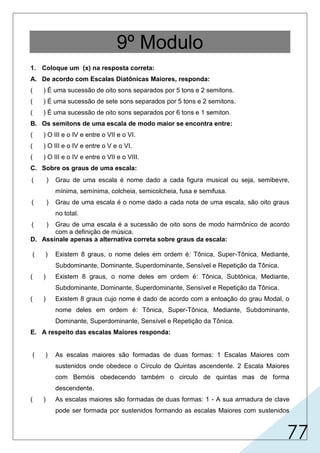 77
9º Modulo
1. Coloque um (x) na resposta correta:
A. De acordo com Escalas Diatônicas Maiores, responda:
( ) É uma sucessão de oito sons separados por 5 tons e 2 semitons.
( ) É uma sucessão de sete sons separados por 5 tons e 2 semitons.
( ) É uma sucessão de oito sons separados por 6 tons e 1 semiton.
B. Os semitons de uma escala de modo maior se encontra entre:
( ) O III e o IV e entre o VII e o VI.
( ) O III e o IV e entre o V e o VI.
( ) O III e o IV e entre o VII e o VIII.
C. Sobre os graus de uma escala:
D. Assinale apenas a alternativa correta sobre graus da escala:
E. A respeito das escalas Maiores responda:
( ) Grau de uma escala é nome dado a cada figura musical ou seja, semibevre,
mínima, semínima, colcheia, semicolcheia, fusa e semifusa.
( ) Grau de uma escala é o nome dado a cada nota de uma escala, são oito graus
no total.
( ) Grau de uma escala é a sucessão de oito sons de modo harmônico de acordo
com a definição de música.
( ) Existem 8 graus, o nome deles em ordem é: Tônica, Super-Tônica, Mediante,
Subdominante, Dominante, Superdominante, Sensível e Repetição da Tônica.
( ) Existem 8 graus, o nome deles em ordem é: Tônica, Subtônica, Mediante,
Subdominante, Dominante, Superdominante, Sensível e Repetição da Tônica.
( ) Existem 8 graus cujo nome é dado de acordo com a entoação do grau Modal, o
nome deles em ordem é: Tônica, Super-Tônica, Mediante, Subdominante,
Dominante, Superdominante, Sensível e Repetição da Tônica.
( ) As escalas maiores são formadas de duas formas: 1 Escalas Maiores com
sustenidos onde obedece o Círculo de Quintas ascendente. 2 Escala Maiores
com Bemóis obedecendo também o circulo de quintas mas de forma
descendente.
( ) As escalas maiores são formadas de duas formas: 1 - A sua armadura de clave
pode ser formada por sustenidos formando as escalas Maiores com sustenidos
X
X
X
X
X
 
