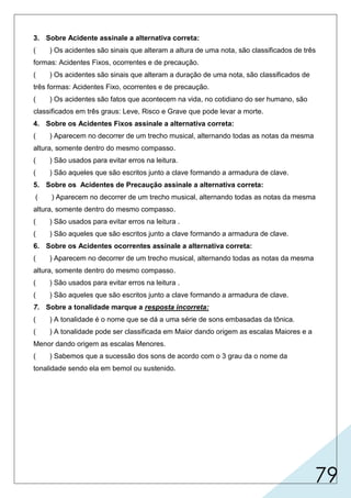 79
3. Sobre Acidente assinale a alternativa correta:
( ) Os acidentes são sinais que alteram a altura de uma nota, são classificados de três
formas: Acidentes Fixos, ocorrentes e de precaução.
( ) Os acidentes são sinais que alteram a duração de uma nota, são classificados de
três formas: Acidentes Fixo, ocorrentes e de precaução.
( ) Os acidentes são fatos que acontecem na vida, no cotidiano do ser humano, são
classificados em três graus: Leve, Risco e Grave que pode levar a morte.
4. Sobre os Acidentes Fixos assinale a alternativa correta:
( ) Aparecem no decorrer de um trecho musical, alternando todas as notas da mesma
altura, somente dentro do mesmo compasso.
( ) São usados para evitar erros na leitura.
( ) São aqueles que são escritos junto a clave formando a armadura de clave.
5. Sobre os Acidentes de Precaução assinale a alternativa correta:
( ) Aparecem no decorrer de um trecho musical, alternando todas as notas da mesma
altura, somente dentro do mesmo compasso.
( ) São usados para evitar erros na leitura .
( ) São aqueles que são escritos junto a clave formando a armadura de clave.
6. Sobre os Acidentes ocorrentes assinale a alternativa correta:
( ) Aparecem no decorrer de um trecho musical, alternando todas as notas da mesma
altura, somente dentro do mesmo compasso.
( ) São usados para evitar erros na leitura .
( ) São aqueles que são escritos junto a clave formando a armadura de clave.
7. Sobre a tonalidade marque a resposta incorreta:
( ) A tonalidade é o nome que se dá a uma série de sons embasadas da tônica.
( ) A tonalidade pode ser classificada em Maior dando origem as escalas Maiores e a
Menor dando origem as escalas Menores.
( ) Sabemos que a sucessão dos sons de acordo com o 3 grau da o nome da
tonalidade sendo ela em bemol ou sustenido.
X
X
X
X
X
 