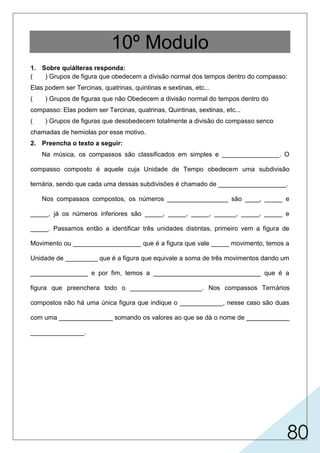 80
10º Modulo
1. Sobre quiálteras responda:
( ) Grupos de figura que obedecem a divisão normal dos tempos dentro do compasso:
Elas podem ser Tercinas, quatrinas, quintinas e sextinas, etc...
( ) Grupos de figuras que não Obedecem a divisão normal do tempos dentro do
compasso: Elas podem ser Tercinas, quatrinas, Quintinas, sextinas, etc...
( ) Grupos de figuras que desobedecem totalmente a divisão do compasso senco
chamadas de hemiolas por esse motivo.
2. Preencha o texto a seguir:
Na música, os compassos são classificados em simples e ________________. O
compasso composto é aquele cuja Unidade de Tempo obedecem uma subdivisão
ternária, sendo que cada uma dessas subdivisões é chamado de ___________________.
Nos compassos compostos, os números _________________ são ____, _____ e
_____, já os números inferiores são _____, _____, _____, ______, _____, _____ e
_____. Passamos então a identificar três unidades distintas, primeiro vem a figura de
Movimento ou ___________________ que é a figura que vale _____ movimento, temos a
Unidade de _________ que é a figura que equivale a soma de três movimentos dando um
________________ e por fim, temos a ______________________________ que é a
figura que preenchera todo o ____________________. Nos compassos Ternários
compostos não há uma única figura que indique o ____________, nesse caso são duas
com uma _______________ somando os valores ao que se dá o nome de ____________
_______________.
X
movimento
compostos
superiores
número inferior
tempo
compasso
U.C.
unidade deligadura
bemóis
som (U.S.)
unidade de compasso (U.C.)
1
12
96
32168421
64
a
 