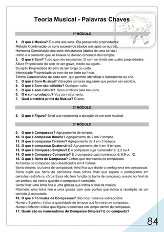 84
Teoria Musical - Palavras Chaves
1º MÓDULO
1. O que é Musica? É a arte dos sons. Ela possui três propriedades:
Melodia Combinação de sons sucessivos (dados uns após os outros).
Harmonia Combinação dos sons simultâneos (dados de uma só vez).
Ritmo é o elemento que se baseia na divisão ordenada dos tempos.
2. O que é Som? Tudo que nós escutamos. O som se divide em quatro propriedades:
Altura Propriedade do som de ser grave, médio ou agudo.
Duração Propriedade do som de ser longo ou curto.
Intensidade Propriedade do som de ser forte ou fraco.
Timbre Característica de cada som, que permite identificar o instrumento ou voz.
3. O que é Som Musical? Vibrações sonoras regulares que podem ser escritos.
4. O que é Som não definido? Qualquer ruído.
5. O que é som natural? Sons emitidos pela natureza.
6. O é som produzido? Voz ou instrumento.
7. Qual a matéria prima da Musica? O som.
2º MÓDULO
8. O que é Figura? Sinal que representa a duração de um som musical.
3º MÓDULO
9. O que é Compassos? Agrupamento de tempos.
10. O que é compasso Binário? Agrupamento de 2 em 2 tempos.
11. O que é compasso Ternário? Agrupamento de 3 em 3 tempos.
12. O que é compasso Quaternário? Agrupamento de 4 em 4 tempos.
13. O que é Compasso Simples? É o compasso cujo numerador é: 2,3 ou 4.
14. O que é Compasso Composto? É o compasso cujo numerador é: 6,9 ou 12.
15. O que é Barra de Compasso? Linhas que representa os compassos.
As barras de compasso são classificados em 4 formas:
Barra simples (ou barra de compasso): linha fina que divide o pentagrama em compassos.
Barra dupla (ou barra de períodos): duas linhas finas que separa o pentagrama em
períodos (estrofe ou côro). Essa não tem função de barra de compasso, exceto no final de
um período ou trecho quando o compasso é completo.
Barra final: uma linha fina e uma grossa que indica o final da musica.
Ritornelo: uma linha fina e uma grossa com dois pontos que indica a repetição de um
período já executado.
16. O que é Fórmulas de Compassos? São dois números sobrepostos:
Numero Superior: indica a quantidade de tempos que formara um compasso.
Numero Inferior: indica qual figura preenchera um tempo dentro do compasso.
17. Quais são os numeradores do Compasso Simples? E do composto?
 