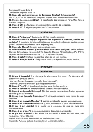 85
Compasso Simples: 2,3 e 4.
Compasso Composto: 6,9 e 12.
18. Quais são os denominadores do Compasso Simples? E do composto?
São 1,2, 4, 8, 16, 32, 64 tanto no compasso simples como no compasso composto.
19. O que é Acentuação métrica? É classificação dos tempos em Forte, Meio-Forte e
Fraco do compasso.
20. O que é UT? É a figura que preenche um tempo dentro do compasso.
21. O que é UC? É a figura que preenche todo o compasso.
4º MÓDULO
22. O que é Pentagrama? Conjunto de 5 linhas e quatro espaços.
23. O que são linhas e espaços suplementares superiores e inferiores, e como são
contados? É o conjunto de linhas utilizadas para a escrita de notas mais agudas ou mais
graves. São sempre contadas a partir do pentagrama.
24. O que são Claves? Símbolos que nomeia as notas.
25. Quantas claves existem, quais são elas e qual a suas posições? Existe 3 claves:
Clave de Sol localizada na segunda linha da pauta. Clave de Fá localizada na 3º e 4º linha
da pauta e Clave de Dó localizada na 1, 2º, 3º e 4º linha da pauta.
26. O que é Nota? Sinal que representa a altura de um som musical.
27. O que é Notação Musical? Conjunto de sinais que representa a escrita musical.
5º MÓDULO
6º MÓDULO
28. O que é Intervalo? é a diferença de altura entre dois sons. Os intervalos são
classificados em duas formas:
. Intervalo Simples: Intervalos que estão dentro de uma 8ª.
. Intervalo Composto: Intervalos que ultrapassam uma 8ª.
29. O que é Tom? É o intervalo equivalente a soma de dois semitons.
30. O que é Semitom? é o menor intervalo usado na música ocidental.
31. O que é um Intervalo Uníssono? São dois sons de mesma altura. Podem ter nomes
de notas iguais ou diferentes.
32. O que é um Intervalo Enarmônico? É o intervalo uníssono como nome de notas
diferentes.
33. O que é um intervalo Melódico? É quando as notas são ouvidas sucessivamente.
34. O que é um intervalo Harmônico?É quando as notas são ouvidas simultaneamente.
35. O que é um Acorde? É a escrita ou a execução de dois ou mais sons
simultaneamente.
36. O que é um arpejo? É a execução sucessiva das notas de um acorde.
37. O que são Acidentes? São sinais que modificam a altura de uma nota, sem
mudarem de nome. São eles:
.Bemol: Abaixa a altura de uma nota um semitom (meio tom).
.Sustenido: Aumenta a altura de uma nota um semitom (meio tom).
 