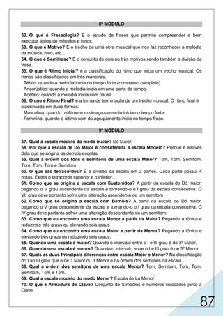 87
8º MÓDULO
52. O que é Fraseologia? É o estudo de frases que permite compreender e bem
executar lições de métodos e hinos.
53. O que é Motivo? É o trecho de uma obra musical que nos faz reconhecer a melodia
da música, hino, etc...
54. O que é Semifrase? É o conjunto de dois ou três motivos sendo também a divisão da
frase.
55. O que é Ritmo Inicial? é a classificação do ritmo que inicia um trecho musical. Os
ritmos são classificados em três maneiras.
. Tético: quando a melodia inicia no tempo forte (compasso completo).
. Anacrústico: quando a melodia inicia em uma parte de tempo.
. Acéfalo: quando a melodia inicia com pausa.
56. O que é Ritmo Final? é a forma de terminação de um trecho musical. O ritmo final é
classificado em duas formas:
. Masculina: quando o último som do agrupamento inicia no tempo forte.
. Feminina: quando o último som do agrupamento inicia no tempo fraco.
9º MÓDULO
57. Qual a escala modelo do modo maior? Dó Maior.
58. Por que a escala de Dó Maior é considerada a escala Modelo? Porque é através
dela que se origina as demais escalas.
59. Qual a ordem dos tons e semitons de uma escala Maior? Tom, Tom, Semitom,
Tom, Tom, Tom e Semitom.
60. O que são tetracordes? É a divisão da escala em 2 partes. Cada parte possui 4
notas. Existe o tetracorde superior e o inferior.
61. Como que se origina a escala com Sustenidos? A partir da escala de Dó maior,
pegando o V grau ascendente da escala e tornando-o o I grau da escala consecutiva. O
VII grau deve portanto sofre uma alteração ascendente de um semitom
62. Como que se origina a escala com Bemóis? A partir da escala de Dó maior,
pegando o V grau descendente da escala e tornando-o o I grau da escala consecutiva. O
IV grau deve portanto sofrer uma alteração descendente de um semitom.
63. Como que eu encontro uma escala Menor a partir da Maior? Pegando a tônica e
reduzindo três graus ou elevando seis graus
64. Como que eu encontro uma escala Maior a partir da Menor? Pegando a tônica e
elevando três graus ou reduzindo seis graus.
65. Quando uma escala é maior? Quando o intervalo entre o I e III grau é de 3º Maior.
66. Quando uma escala é menor? Quando o intervalo entre o I e III grau é de 3º Menor.
67. Quais as duas Principais diferenças entre escala Maior e Menor? Na classificação
do I ao III grau que é de 3 Maior ou 3 Menor e na ordem dos semitons da escala.
68. Qual a ordem dos semitons de uma escala Menor? Tom, Semitom, Tom, Tom,
Semitom, Tom e Tom.
69. Qual a escala modelo do modo Menor? Escala de Lá Menor.
70. O que é Armadura de Clave? Conjunto de Símbolos e números colocados junto a
Clave.
 