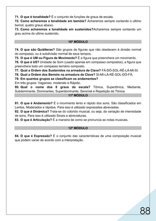 88
71. O que é tonalidade? É o conjunto de funções de graus de escala.
72. Como acharemos a tonalidade em bemóis? Acharemos sempre contando o ultimo
bemol, quatro graus abaixo.
73. Como acharemos a tonalidade em sustenidos?Acharemos sempre contando um
grau acima do ultimo sustenido.
10º MÓDULO
74. O que são Quiálteras? São grupos de figuras que não obedecem à divisão normal
do compasso, ou à subdivisão normal de seus tempos.
75. O que é UM ou Figura de Movimento? É a figura que preenchera um movimento.
76. O que é US? Unidade de Som (usado apenas em compasso compostos), a figura que
preenchera todo um compasso ternário composto.
77. Qual a Ordem dos Sustenidos na armadura de Clave? FÁ-DÓ-SOL-RÉ-LÁ-MI-SI.
78. Qual a Ordem dos Bemóis na armadura de Clave? SI-MI-LÁ-RÉ-SOL-DÓ-FÁ.
79. Em quantos grupos se classificam os andamentos?
Em três grupos: Vagaroso, moderato e Rápido.
80. Qual o nome dos 8 graus da escala? Tônica, Supertônica, Mediante,
Subdominante, Dominantes, Superdominante, Sensível e Repetição da Tônica.
11º MÓDULO
81. O que é Andamento? É o movimento lento e rápido dos sons. São classificados em
Lentos, Moderados e rápidos. Para isso é utilizado expressões abreviadas.
82. O que é Dinâmica? Trata-se do colorido musical, ou seja, da variação de intensidade
de sons. Para isso é utilizado Sinais e abreviaturas.
83. O que é Articulação? É a maneira de como se pronuncia as notas musicais.
12º MÓDULO
84. O que é Expressão? É o conjunto das características de uma composição musical
que podem variar de acordo com a interpretação.
 