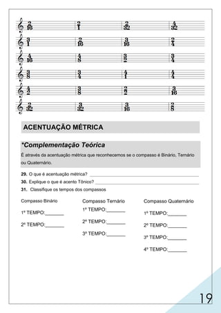 19
ACENTUAÇÃO MÉTRICA
*Complementação Teórica
É através da acentuação métrica que reconhecemos se o compasso é Binário, Ternário
ou Quaternário.
29. O que é acentuação métrica? ____________________________________________
30. Explique o que é acento Tônico? __________________________________________
31. Classifique os tempos dos compassos
Compasso Binário
1º TEMPO:_______
2º TEMPO:_______
Compasso Ternário
1º TEMPO:_______
2º TEMPO:_______
3º TEMPO:_______
Compasso Quaternário
1º TEMPO:_______
2º TEMPO:_______
3º TEMPO:_______
4º TEMPO:_______
 