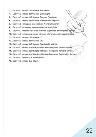 22
3. Escreva 3 vezes a definição de Barra Final.
4. Escreva 3 vezes a definição de Barra dupla.
5. Escreva 3 vezes a definição de Barra de Repetição.
6. Escreva 3 vezes a definição de Fórmula de Compasso.
7. Escreva 3 vezes para o que serve o Número Superior.
8. Escreva 3 vezes para o que serve o Número Inferior.
9. Escreva 3 vezes quais são os números Superiores do compasso simples.
10. Escreva 3 vezes quais são os números Inferiores do compasso simples.
11. Escreva 3 vezes a definição de UT.
12. Escreva 3 vezes a definição de UC.
13. Escreva 3 vezes a definição de Acentuação Métrica.
14. Escreva 3 vezes a acentuação métrica do Compasso Binário Simples.
15. Escreva 3 vezes a acentuação métrica do Compasso Ternário Simples.
16. Escreva 3 vezes a acentuação métrica do Compasso Quaternário Simples.
17. Escreva 3 vezes o que é metrônomo.
18. Escreva 3 vezes o que é bpm.
 