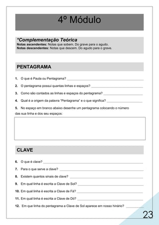 23
1. O que é Pauta ou Pentagrama? ___________________________________________
2. O pentagrama possui quantas linhas e espaços? _____________________________
3. Como são contados as linhas e espaços do pentagrama? ______________________
4. Qual é a origem da palavra “Pentagrama” e o que significa? ____________________
5. No espaço em branco abaixo desenhe um pentagrama colocando o número
das sua linha e dos seu espaços:
CLAVE
6. O que é clave? ________________________________________________________
7. Para o que serve a clave? _______________________________________________
8. Existem quantos sinais de clave? _________________________________________
9. Em qual linha é escrita a Clave de Sol? _____________________________________
10. Em qual linha é escrita a Clave de Fá? _____________________________________
11. Em qual linha é escrita a Clave de Dó? _____________________________________
12. Em que linha do pentagrama a Clave de Sol aparece em nosso hinário? __________
4º Módulo
*Complementação Teórica
Notas ascendentes: Notas que sobem. Do grave para o agudo.
Notas descendentes: Notas que descem. Do agudo para o grave.
PENTAGRAMA
 