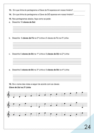 24
13. Em que linha do pentagrama a Clave de Fá aparece em nosso hinário? ___________
14. Em que linha do pentagrama a Clave de DÓ aparece em nosso hinário? __________
15. Nos pentagramas abaixo, faça como se pede:
a. Desenhe 10 claves de Sol:

b. Desenhe 5 claves de Fá na 3º Linha e 5 claves de Fá na 4º Linha:

c. Desenhe 5 claves de Dó na 1º Linha e 5 claves de Dó na 2º Linha:

a. Desenhe 5 claves de Dó na 3º Linha e 5 claves de Dó na 4º Linha:

16. De o nome das notas a seguir de acordo com as claves:
Clave de Sol na 2º Linha
 