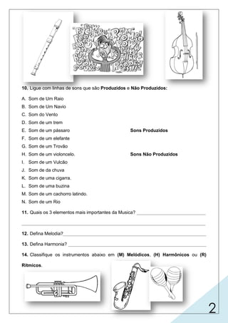 2
10. Ligue com linhas de sons que são Produzidos e Não Produzidos:
A. Som de Um Raio
B. Som de Um Navio
C. Som do Vento
D. Som de um trem
E. Som de um pássaro Sons Produzidos
F. Som de um elefante
G. Som de um Trovão
H. Som de um violoncelo. Sons Não Produzidos
I. Som de um Vulcão
J. Som de da chuva
K. Som de uma cigarra.
L. Som de uma buzina
M. Som de um cachorro latindo.
N. Som de um Rio
11. Quais os 3 elementos mais importantes da Musica? ___________________________
________________________________________________________________________
12. Defina Melodia?________________________________________________________
13. Defina Harmonia? ______________________________________________________
14. Classifique os instrumentos abaixo em (M) Melódicos, (H) Harmônicos ou (R)
Rítmicos.
 