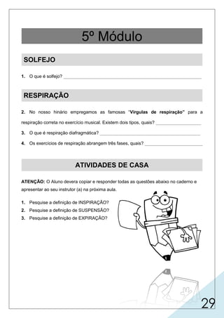 29
1. O que é solfejo? _______________________________________________________
RESPIRAÇÃO
2. No nosso hinário empregamos as famosas “Vírgulas de respiração” para a
respiração correta no exercício musical. Existem dois tipos, quais? __________________
3. O que é respiração diafragmática? ________________________________________
4. Os exercícios de respiração abrangem três fases, quais? _______________________
ATIVIDADES DE CASA
ATENÇÃO: O Aluno devera copiar e responder todas as questões abaixo no caderno e
apresentar ao seu instrutor (a) na próxima aula.
1. Pesquise a definição de INSPIRAÇÃO?
2. Pesquise a definição de SUSPENSÃO?
3. Pesquise a definição de EXPIRAÇÃO?
5º Módulo
SOLFEJO
 