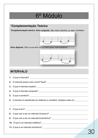 30
INTERVALO
1. O que é intervalo? _____________________________________________________
2. O intervalo possui outro nome? Qual? ______________________________________
3. O que é intervalo simples? _______________________________________________
4. O que é intervalo composto? _____________________________________________
5. O que é semitom? _____________________________________________________
6. O semitom é classificado em diatônico e cromático. Explique cada um: ____________
________________________________________________________________________
7. O que é tom? _________________________________________________________
8. O que vem a ser um intervalo Uníssono? ___________________________________
9. O que vem a ser um intervalo Enarmônico? _________________________________
10. O que é um intervalo melódico? __________________________________________
11. O que é um intervalo harmônico? _________________________________________
6º Módulo
*Complementação Teórica
*Complementação teórica: Grau conjunto: São notas visinhas, ou seja, imediatos.
Grau disjunto: São os que têm um ou mais graus intermediários.
 