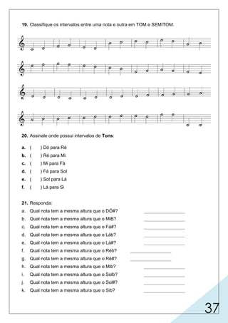 37
19. Classifique os intervalos entre uma nota e outra em TOM e SEMITOM.
20. Assinale onde possui intervalos de Tons:
a. ( ) Dó para Ré
b. ( ) Ré para Mi
c. ( ) Mi para Fá
d. ( ) Fá para Sol
e. ( ) Sol para Lá
f. ( ) Lá para Si
21. Responda:
a. Qual nota tem a mesma altura que o DÓ#? ________________
b. Qual nota tem a mesma altura que o MiB? ________________
c. Qual nota tem a mesma altura que o Fá#? ________________
d. Qual nota tem a mesma altura que o Láb? ________________
e. Qual nota tem a mesma altura que o Lá#? ________________
f. Qual nota tem a mesma altura que o Réb? ________________
g. Qual nota tem a mesma altura que o Ré#? ________________
h. Qual nota tem a mesma altura que o Mib? ________________
i. Qual nota tem a mesma altura que o Solb? ________________
j. Qual nota tem a mesma altura que o Sol#? ________________
k. Qual nota tem a mesma altura que o Sib? ________________
 