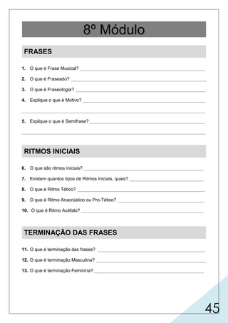 45
FRASES
1. O que é Frase Musical? _________________________________________________
2. O que é Fraseado? _____________________________________________________
3. O que é Fraseologia? ___________________________________________________
4. Explique o que é Motivo? ________________________________________________
________________________________________________________________________
5. Explique o que é Semifrase? _____________________________________________
________________________________________________________________________
RITMOS INICIAIS
6. O que são ritmos iniciais? _______________________________________________
7. Existem quantos tipos de Ritmos Iniciais, quais? _____________________________
8. O que é Ritmo Tético? __________________________________________________
9. O que é Ritmo Anacrústico ou Pro-Tético? __________________________________
10. O que é Ritmo Acéfalo? ________________________________________________
TERMINAÇÃO DAS FRASES
11. O que é terminação das frases? __________________________________________
12. O que é terminação Masculina? ___________________________________________
13. O que é terminação Feminina? ___________________________________________
8º Módulo
 