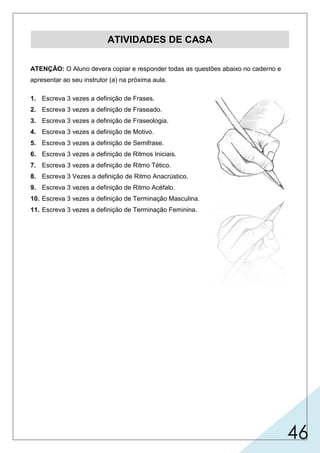 46
ATIVIDADES DE CASA
ATENÇÃO: O Aluno devera copiar e responder todas as questões abaixo no caderno e
apresentar ao seu instrutor (a) na próxima aula.
1. Escreva 3 vezes a definição de Frases.
2. Escreva 3 vezes a definição de Fraseado.
3. Escreva 3 vezes a definição de Fraseologia.
4. Escreva 3 vezes a definição de Motivo.
5. Escreva 3 vezes a definição de Semifrase.
6. Escreva 3 vezes a definição de Ritmos Iniciais.
7. Escreva 3 vezes a definição de Ritmo Tético.
8. Escreva 3 Vezes a definição de Ritmo Anacrústico.
9. Escreva 3 vezes a definição de Ritmo Acéfalo.
10. Escreva 3 vezes a definição de Terminação Masculina.
11. Escreva 3 vezes a definição de Terminação Feminina.
 