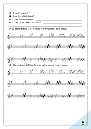 51
33. O que é Tonalidade? ___________________________________________________
34. O que é tonalidade Maior? ______________________________________________
35. O que é tonalidade Menor? ______________________________________________
36. O que é circulo ou ciclo das Quintas? ______________________________________
________________________________________________________________________
37. Dê a tonalidade do Modo Maior de cada armadura de clave abaixo:
38. Dê a tonalidade do Modo Menor de cada armadura de clave abaixo:
 