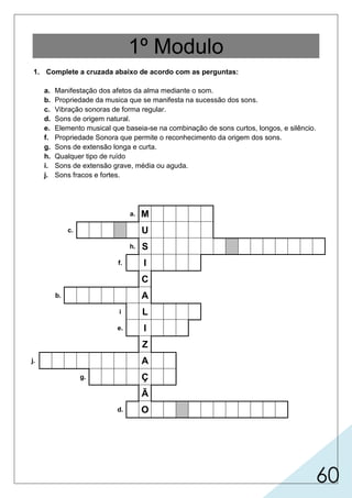 60
1º Modulo
1. Complete a cruzada abaixo de acordo com as perguntas:
a. Manifestação dos afetos da alma mediante o som.
b. Propriedade da musica que se manifesta na sucessão dos sons.
c. Vibração sonoras de forma regular.
d. Sons de origem natural.
e. Elemento musical que baseia-se na combinação de sons curtos, longos, e silêncio.
f. Propriedade Sonora que permite o reconhecimento da origem dos sons.
g. Sons de extensão longa e curta.
h. Qualquer tipo de ruído
i. Sons de extensão grave, média ou aguda.
j. Sons fracos e fortes.
a. M
c. U
h. S
f. I
C
b. A
i L
e. I
Z
j. A
g. Ç
Ã
d. O
 