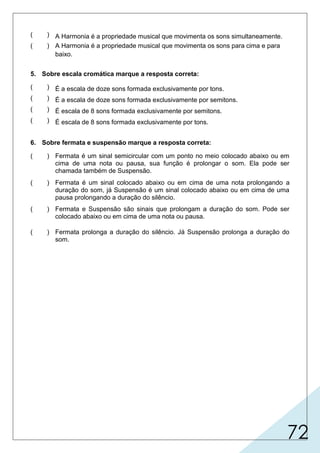 72
5. Sobre escala cromática marque a resposta correta:
6. Sobre fermata e suspensão marque a resposta correta:
( ) A Harmonia é a propriedade musical que movimenta os sons simultaneamente.
( ) A Harmonia é a propriedade musical que movimenta os sons para cima e para
baixo.
( ) É a escala de doze sons formada exclusivamente por tons.
( ) É a escala de doze sons formada exclusivamente por semitons.
( ) É escala de 8 sons formada exclusivamente por semitons.
( ) É escala de 8 sons formada exclusivamente por tons.
( ) Fermata é um sinal semicircular com um ponto no meio colocado abaixo ou em
cima de uma nota ou pausa, sua função é prolongar o som. Ela pode ser
chamada também de Suspensão.
( ) Fermata é um sinal colocado abaixo ou em cima de uma nota prolongando a
duração do som, já Suspensão é um sinal colocado abaixo ou em cima de uma
pausa prolongando a duração do silêncio.
( ) Fermata e Suspensão são sinais que prolongam a duração do som. Pode ser
colocado abaixo ou em cima de uma nota ou pausa.
( ) Fermata prolonga a duração do silêncio. Já Suspensão prolonga a duração do
som.
 