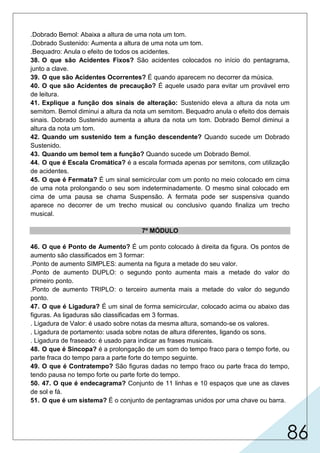86
.Dobrado Bemol: Abaixa a altura de uma nota um tom.
.Dobrado Sustenido: Aumenta a altura de uma nota um tom.
.Bequadro: Anula o efeito de todos os acidentes.
38. O que são Acidentes Fixos? São acidentes colocados no início do pentagrama,
junto a clave.
39. O que são Acidentes Ocorrentes? É quando aparecem no decorrer da música.
40. O que são Acidentes de precaução? É aquele usado para evitar um provável erro
de leitura.
41. Explique a função dos sinais de alteração: Sustenido eleva a altura da nota um
semitom. Bemol diminui a altura da nota um semitom. Bequadro anula o efeito dos demais
sinais. Dobrado Sustenido aumenta a altura da nota um tom. Dobrado Bemol diminui a
altura da nota um tom.
42. Quando um sustenido tem a função descendente? Quando sucede um Dobrado
Sustenido.
43. Quando um bemol tem a função? Quando sucede um Dobrado Bemol.
44. O que é Escala Cromática? é a escala formada apenas por semitons, com utilização
de acidentes.
45. O que é Fermata? É um sinal semicircular com um ponto no meio colocado em cima
de uma nota prolongando o seu som indeterminadamente. O mesmo sinal colocado em
cima de uma pausa se chama Suspensão. A fermata pode ser suspensiva quando
aparece no decorrer de um trecho musical ou conclusivo quando finaliza um trecho
musical.
7º MÓDULO
46. O que é Ponto de Aumento? É um ponto colocado à direita da figura. Os pontos de
aumento são classificados em 3 formar:
.Ponto de aumento SIMPLES: aumenta na figura a metade do seu valor.
.Ponto de aumento DUPLO: o segundo ponto aumenta mais a metade do valor do
primeiro ponto.
.Ponto de aumento TRIPLO: o terceiro aumenta mais a metade do valor do segundo
ponto.
47. O que é Ligadura? É um sinal de forma semicircular, colocado acima ou abaixo das
figuras. As ligaduras são classificadas em 3 formas.
. Ligadura de Valor: é usado sobre notas da mesma altura, somando-se os valores.
. Ligadura de portamento: usada sobre notas de altura diferentes, ligando os sons.
. Ligadura de fraseado: é usado para indicar as frases musicais.
48. O que é Sincopa? é a prolongação de um som do tempo fraco para o tempo forte, ou
parte fraca do tempo para a parte forte do tempo seguinte.
49. O que é Contratempo? São figuras dadas no tempo fraco ou parte fraca do tempo,
tendo pausa no tempo forte ou parte forte do tempo.
50. 47. O que é endecagrama? Conjunto de 11 linhas e 10 espaços que une as claves
de sol e fá.
51. O que é um sistema? É o conjunto de pentagramas unidos por uma chave ou barra.
 