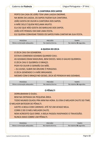 Página 13
Língua Portuguesa – 3º Ano
Caderno de Fluência
Lyceum Consultoria Educacional Ltda.
A CANTORIA DOS SAPOS
PERTO DA CASA DE JOÃO TEM UMA LAGOA ENORME.
NA BEIRA DA LAGOA, OS SAPOS FAZEM SUA CANTORIA.
JOÃO GOSTA DE OUVIR A CANTORIA DOS SAPOS.
A MÃE DELE É QUEM RECLAMA MUITO.
ELA DIZ QUE NÃO GOSTA DO BARULHO DOS SAPOS.
JOÃO ATÉ PENSOU EM DAR UMA FESTA.
ELE QUERIA CONVIDAR TODOS OS SAPOS PARA CANTAR NA SUA FESTA.
PROSÓDIA PRECISÃO TEMPO
Ritmo e entonação adequados. No máximo 3 erros. No máximo 36 segundos.
A QUEDA DO ZECA
O ZECA CAIU DA GOIABEIRA.
ESTAVA COMENDO GOIABAS QUANDO CAIU.
AS GOIABAS ERAM MADURAS, BEM DOCES. MAS O GALHO QUEBROU.
O ZECA CAIU E QUEBROU O BRAÇO.
PIOR FOI OUVIR O SERMÃO DA MÃE.
─ EU AVISEI, SUBIR EM ÁRVORE É PERIGOSO.
O ZECA GEMENDO E A MÃE BRIGANDO.
MESMO COM O BRAÇO NO GESSO, ZECA SÓ PENSAVA NAS GOIABAS.
PROSÓDIA PRECISÃO TEMPO
Ritmo e entonação adequados. No máximo 3 erros. No máximo 36 segundos.
O PÊNALTI
DERRUBARAM O DUDU.
BEM NA ENTRADA DA PEQUENA ÁREA.
TODO MUNDO OLHOU PRA MIM NA HORA. EU ERA O MELHOR CHUTE DO TIME.
O MELHOR BATEDOR DE PÊNALTI.
AJEITEI A BOLA COM CARINHO. ATÉ FIZ UM AFAGO NELA.
CORRI E DEI O MEU MELHOR CHUTE.
NEM ACREDITO QUE ERREI. A BOLA PASSOU RASPANDO O TRAVESSÃO.
NUNCA MAIS COBREI UM PÊNALTI.
PROSÓDIA PRECISÃO TEMPO
Ritmo e entonação adequados. No máximo 3 erros. No máximo 36 segundos.
 