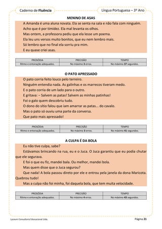 Página 21
Língua Portuguesa – 3º Ano
Caderno de Fluência
Lyceum Consultoria Educacional Ltda.
MENINO DE ASAS
A Amanda é uma aluna novata. Ela se senta na sala e não fala com ninguém.
Acho que é por timidez. Ela mal levanta os olhos.
Mas ontem, a professora pediu que ela lesse um poema.
Ela leu uns versos muito bonitos, que eu nem lembro mais.
Só lembro que no final ela sorriu pra mim.
E eu quase criei asas.
PROSÓDIA PRECISÃO TEMPO
Ritmo e entonação adequados. No máximo 3 erros. No máximo 37 segundos.
O PATO APRESSADO
O pato corria feito louco pelo terreiro.
Ninguém entendia nada. As galinhas e os marrecos tiveram medo.
E o pato corria de um lado para o outro.
E gritava: − Salvem as patas! Salvem as minhas patinhas!
Foi o galo quem descobriu tudo.
O dono do sítio falou que iam amarrar as patas... do cavalo.
Mas o pato só ouviu uma parte da conversa.
Que pato mais apressado!
PROSÓDIA PRECISÃO TEMPO
Ritmo e entonação adequados. No máximo 3 erros. No máximo 41 segundos.
A CULPA É DA BOLA
Eu não tive culpa, sabe?
Estávamos brincando na rua, eu e o Juca. O Juca garantiu que eu podia chutar
que ele segurava.
E foi o que eu fiz, mandei bala. Ou melhor, mandei bola.
Mas quem disse que o Juca segurou?
Que nada! A bola passou direto por ele e entrou pela janela da dona Maricota.
Quebrou tudo!
Mas a culpa não foi minha, foi daquela bola, que tem muita velocidade.
PROSÓDIA PRECISÃO TEMPO
Ritmo e entonação adequados. No máximo 4 erros. No máximo 43 segundos.
 