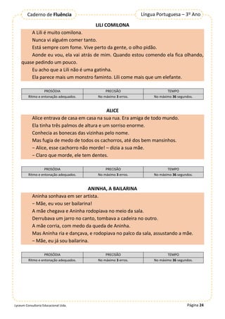 Página 24
Língua Portuguesa – 3º Ano
Caderno de Fluência
Lyceum Consultoria Educacional Ltda.
LILI COMILONA
A Lili é muito comilona.
Nunca vi alguém comer tanto.
Está sempre com fome. Vive perto da gente, o olho pidão.
Aonde eu vou, ela vai atrás de mim. Quando estou comendo ela fica olhando,
quase pedindo um pouco.
Eu acho que a Lili não é uma gatinha.
Ela parece mais um monstro faminto. Lili come mais que um elefante.
ALICE
Alice entrava de casa em casa na sua rua. Era amiga de todo mundo.
Ela tinha três palmos de altura e um sorriso enorme.
Conhecia as bonecas das vizinhas pelo nome.
Mas fugia de medo de todos os cachorros, até dos bem mansinhos.
− Alice, esse cachorro não morde! – dizia a sua mãe.
− Claro que morde, ele tem dentes.
ANINHA, A BAILARINA
Aninha sonhava em ser artista.
− Mãe, eu vou ser bailarina!
A mãe chegava e Aninha rodopiava no meio da sala.
Derrubava um jarro no canto, tombava a cadeira no outro.
A mãe corria, com medo da queda de Aninha.
Mas Aninha ria e dançava, e rodopiava no palco da sala, assustando a mãe.
− Mãe, eu já sou bailarina.
PROSÓDIA PRECISÃO TEMPO
Ritmo e entonação adequados. No máximo 3 erros. No máximo 36 segundos.
PROSÓDIA PRECISÃO TEMPO
Ritmo e entonação adequados. No máximo 3 erros. No máximo 36 segundos.
PROSÓDIA PRECISÃO TEMPO
Ritmo e entonação adequados. No máximo 3 erros. No máximo 36 segundos.
 