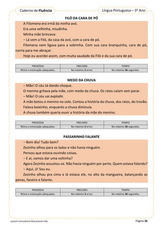 Página 26
Língua Portuguesa – 3º Ano
Caderno de Fluência
Lyceum Consultoria Educacional Ltda.
FILÓ DA CARA DE PÓ
A Filomena era irmã da minha avó.
Era uma velhinha, miudinha.
Minha mãe brincava:
− Lá vem a Filó, da casa da avó, com a cara de pó.
Filomena nem ligava para a sobrinha. Com sua cara branquinha, cara de pó,
corria para me abraçar.
Hoje eu acordei assim, com muita saudade da Filó e da sua cara de pó.
PROSÓDIA PRECISÃO TEMPO
Ritmo e entonação adequados. No máximo 3 erros. No máximo 36 segundos.
MEDO DA CHUVA
− Mãe! O céu tá dando choque.
O menino gritava pela mãe, com medo da chuva. Os raios caíam sem parar.
− Mãe! O céu vai explodir.
A mãe botou o menino no colo. Contou a história da chuva, dos raios, do trovão.
Falava baixinho, enquanto a chuva diminuía.
A chuva também queria ouvir a história da mãe do menino.
PROSÓDIA PRECISÃO TEMPO
Ritmo e entonação adequados. No máximo 3 erros. No máximo 36 segundos.
PASSARINHO FALANTE
− Bom dia! Tudo bem?
Zezinho olhou para os lados e não havia ninguém.
Pensou que estava ouvindo coisas.
− E aí, vamos dar uma voltinha?
Agora Zezinho assustou-se. Não havia ninguém por perto. Quem estava falando?
− Aqui, ó! Sou eu.
Zezinho olhou pra cima e lá estava ele, no alto da mangueira, balançando as
penas, faceiro e falante.
PROSÓDIA PRECISÃO TEMPO
Ritmo e entonação adequados. No máximo 3 erros. No máximo 36 segundos.
 