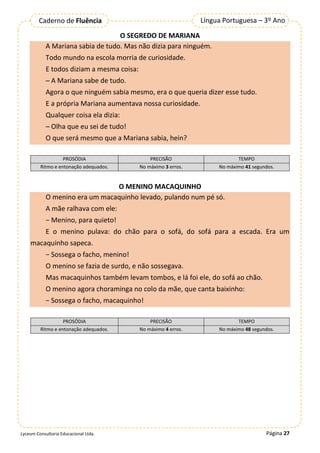 Página 27
Língua Portuguesa – 3º Ano
Caderno de Fluência
Lyceum Consultoria Educacional Ltda.
O SEGREDO DE MARIANA
A Mariana sabia de tudo. Mas não dizia para ninguém.
Todo mundo na escola morria de curiosidade.
E todos diziam a mesma coisa:
─ A Mariana sabe de tudo.
Agora o que ninguém sabia mesmo, era o que queria dizer esse tudo.
E a própria Mariana aumentava nossa curiosidade.
Qualquer coisa ela dizia:
─ Olha que eu sei de tudo!
O que será mesmo que a Mariana sabia, hein?
PROSÓDIA PRECISÃO TEMPO
Ritmo e entonação adequados. No máximo 3 erros. No máximo 41 segundos.
O MENINO MACAQUINHO
O menino era um macaquinho levado, pulando num pé só.
A mãe ralhava com ele:
− Menino, para quieto!
E o menino pulava: do chão para o sofá, do sofá para a escada. Era um
macaquinho sapeca.
− Sossega o facho, menino!
O menino se fazia de surdo, e não sossegava.
Mas macaquinhos também levam tombos, e lá foi ele, do sofá ao chão.
O menino agora choraminga no colo da mãe, que canta baixinho:
− Sossega o facho, macaquinho!
PROSÓDIA PRECISÃO TEMPO
Ritmo e entonação adequados. No máximo 4 erros. No máximo 48 segundos.
 