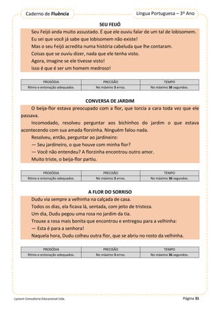 Página 31
Língua Portuguesa – 3º Ano
Caderno de Fluência
Lyceum Consultoria Educacional Ltda.
SEU FEIJÓ
Seu Feijó anda muito assustado. É que ele ouviu falar de um tal de lobisomem.
Eu sei que você já sabe que lobisomem não existe!
Mas o seu Feijó acredita numa história cabeluda que lhe contaram.
Coisas que se ouviu dizer, nada que ele tenha visto.
Agora, imagine se ele tivesse visto!
Isso é que é ser um homem medroso!
PROSÓDIA PRECISÃO TEMPO
Ritmo e entonação adequados. No máximo 3 erros. No máximo 36 segundos.
CONVERSA DE JARDIM
O beija-flor estava preocupado com a flor, que torcia a cara toda vez que ele
passava.
Incomodado, resolveu perguntar aos bichinhos do jardim o que estava
acontecendo com sua amada florzinha. Ninguém falou nada.
Resolveu, então, perguntar ao jardineiro:
— Seu jardineiro, o que houve com minha flor?
— Você não entendeu? A florzinha encontrou outro amor.
Muito triste, o beija-flor partiu.
PROSÓDIA PRECISÃO TEMPO
Ritmo e entonação adequados. No máximo 3 erros. No máximo 36 segundos.
A FLOR DO SORRISO
Dudu via sempre a velhinha na calçada de casa.
Todos os dias, ela ficava lá, sentada, com jeito de tristeza.
Um dia, Dudu pegou uma rosa no jardim da tia.
Trouxe a rosa mais bonita que encontrou e entregou para a velhinha:
— Esta é para a senhora!
Naquela hora, Dudu colheu outra flor, que se abriu no rosto da velhinha.
PROSÓDIA PRECISÃO TEMPO
Ritmo e entonação adequados. No máximo 3 erros. No máximo 36 segundos.
 