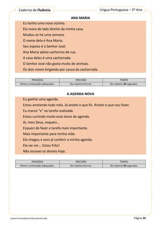 Página 34
Língua Portuguesa – 3º Ano
Caderno de Fluência
Lyceum Consultoria Educacional Ltda.
ANA MARIA
Eu tenho uma nova vizinha.
Ela mora do lado direito da minha casa.
Mudou-se há uma semana.
O nome dela é Ana Maria.
Seu esposo é o Senhor José.
Ana Maria adota cachorros de rua.
A casa deles é uma cachorrada.
O Senhor José não gosta muito de animais.
Os dois vivem brigando por causa da cachorrada.
PROSÓDIA PRECISÃO TEMPO
Ritmo e entonação adequados. No máximo 3 erros. No máximo 34 segundos.
A AGENDA NOVA
Eu ganhei uma agenda.
Estou anotando tudo nela. Já anotei o que fiz. Anotei o que vou fazer.
Eu marco “x” na tarefa realizada.
Estou curtindo muito esse lance de agenda.
Ai, meu Deus, esqueci...
Esqueci de fazer a tarefa mais importante.
Mais importante para minha mãe.
Ela chegou e vem já conferir a minha agenda.
Ela vai ver... Estou frito!
Não escovei os dentes hoje.
PROSÓDIA PRECISÃO TEMPO
Ritmo e entonação adequados. No máximo 3 erros. No máximo 40 segundos.
 