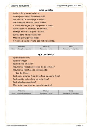 Página 35
Língua Portuguesa – 3º Ano
Caderno de Fluência
Lyceum Consultoria Educacional Ltda.
BOLA NA MÃO
Carlota não quer ser bailarina.
O desejo de Carlota é não fazer balé.
O sonho de Carlota é jogar Handebol.
O Handebol é parecido com o futebol.
A maior diferença é que se joga com as mãos.
Carlota quer ser a campeã das quadras.
Ela foge da aula e vai para a quadra.
Carlota acha o balé encantador.
Mas ela quer jogar Handebol.
A menina é ligeira e muito boa de bola na mão.
PROSÓDIA PRECISÃO TEMPO
Ritmo e entonação adequados. No máximo 4 erros. No máximo 44 segundos.
QUE DIA É HOJE?
Que dia foi ontem?
Que dia é hoje?
Que dia será amanhã?
Alguma vez você já esqueceu o dia da semana?
Alguma vez você ficou se perguntando:
— Que dia é hoje?
Será que é segunda-feira, terça-feira ou quarta-feira?
Será que já é quinta-feira ou sexta-feira?
Será sábado ou domingo?
Meu amigo, por favor, em que dia eu estou?
PROSÓDIA PRECISÃO TEMPO
Ritmo e entonação adequados. No máximo 3 erros. No máximo 35 segundos.
 
