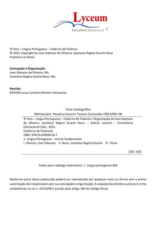 Página 4
Língua Portuguesa – 3º Ano
Caderno de Fluência
Lyceum Consultoria Educacional Ltda.
3º Ano – Língua Portuguesa – Caderno de Fluência
© 2021 Copyright by Joan Edesson de Oliveira, Jocelaine Regina Duarte Rossi
Impresso no Brasil
Concepção e Organização:
Joan Edesson de Oliveira, Ms.
Jocelaine Regina Duarte Rossi, Ms.
Revisão:
REVVER Lucas Carneiro Revisor Vernacular
Ficha Catalográfica
Bibliotecária: Perpétua Socorro Tavares Guimarães-CRB 3/801-98
3º Ano – Língua Portuguesa – Caderno de Fluência / Organização de Joan Edesson
de Oliveira, Jocelaine Regina Duarte Rossi. – Sobral: Lyceum – Consultoria
Educacional Ltda., 2021.
(Caderno de Fluência)
ISBN: 978-65-87838-26-7
1. Língua Portuguesa – ensino fundamental
I. Oliveira, Joan Edesson II. Rossi, Jocelaine Regina Duarte III. Título
CDD: 420
Índice para catálogo sistemático: 1. Língua portuguesa 460
Nenhuma parte desta publicação poderá ser reproduzida por qualquer meio ou forma sem a prévia
autorização dos responsáveis por sua concepção e organização. A violação dos direitos autorais é crime
estabelecido na Lei n. 9.610/98 e punido pelo artigo 184 do Código Penal.
 