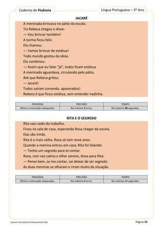 Página 41
Língua Portuguesa – 3º Ano
Caderno de Fluência
Lyceum Consultoria Educacional Ltda.
JACARÉ
A meninada brincava no pátio da escola.
Tia Rebeca chegou e disse:
— Vou brincar também!
A turma ficou feliz.
Ela chamou:
— Vamos brincar de estátua!
Todo mundo gostou da ideia.
Ela combinou:
— Assim que eu falar “já”, todos ficam estátua.
A meninada aguardava, circulando pelo pátio.
Até que Rebeca gritou:
— Jacaré!
Todos saíram correndo, apavorados!
Rebeca é que ficou estátua, sem entender nadinha.
PROSÓDIA PRECISÃO TEMPO
Ritmo e entonação adequados. No máximo 3 erros. No máximo 38 segundos.
RITA E O SEGREDO
Rita saiu cedo do trabalho.
Ficou na sala de casa, esperando Rosa chegar da escola.
Elas são irmãs.
Rita é a mais velha. Rosa só tem nove anos.
Quando a menina entrou em casa, Rita foi falando:
— Tenho um segredo para te contar.
Rosa, com voz calma e olhar sereno, disse para Rita:
— Pense bem, se me contar, vai deixar de ser segredo.
As duas meninas se olharam e riram muito da situação.
PROSÓDIA PRECISÃO TEMPO
Ritmo e entonação adequados. No máximo 4 erros. No máximo 44 segundos.
 