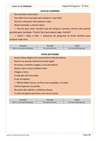 Página 45
Língua Portuguesa – 3º Ano
Caderno de Fluência
Lyceum Consultoria Educacional Ltda.
LISTA DE COMPRAS
Ana vai fazer aniversário.
Sua mãe irá ao mercado para comprar o que falta.
Ana fez a lista para não esquecer nada.
Muito animada, a menina falou:
— Vou ler para você, mamãe! Lista de compras: convites; mimos; vela; painel;
guardanapos; bandejas. Pronto! Será que esqueci algo, mamãe?
— Claro! – disse a mãe. — Esqueceu de perguntar se tenho dinheiro para
comprar tudo isso!
PROSÓDIA PRECISÃO TEMPO
Ritmo e entonação adequados. No máximo 3 erros. No máximo 37 segundos.
FESTA DO PIJAMA
Joana estava alegre com sua primeira noite do pijama.
Dormir na casa da Camila era muito legal!
Arrumou a mochila e pegou o urso de pelúcia.
Jéssica, Sara e Joice também iriam.
Chegou a hora.
A mãe deu mil instruções.
O pai só repetia:
— Minha bebê cresceu. Se ficar com saudades, é só ligar.
Camila esperava no portão.
No outro dia cedinho, o telefone chama.
A noite do pijama terminou com xixi na cama!
PROSÓDIA PRECISÃO TEMPO
Ritmo e entonação adequados. No máximo 4 erros. No máximo 44 segundos.
 