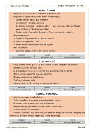 Página 46
Língua Portuguesa – 3º Ano
Caderno de Fluência
Lyceum Consultoria Educacional Ltda.
QUEM LÊ, VIAJA!
Depois da aula, as crianças ficaram à espera dos pais.
Diego falava sobre dinossauros e Davi interrompeu:
— Vamos falar de coisas que existem?
— Que coisas? – Diego perguntou.
— De pontos turísticos – respondeu Davi — por exemplo, o Pão de Açúcar.
— Você conhece o Pão de Açúcar, Davi?
— Conheço sim. Fica no Rio de Janeiro. É um monumento turístico.
Diego perguntou:
— E quando é que você foi ao Rio de janeiro?
— Nunca! – respondeu Davi.
— Então você não conhece o Pão de Açúcar.
Davi respondeu:
— Conheço, porque li sobre ele. Quem lê, viaja!
PROSÓDIA PRECISÃO TEMPO
Ritmo e entonação adequados. No máximo 4 erros. No máximo 53 segundos.
A CASA DA VOVÓ
Vovó Jurema é uma graça. Ela mora numa casinha simpática no interior.
Nas férias, vamos para sua casa.
Lá a mágica acontece. O sol acorda, mas a gente dorme até tarde.
O leite vem da vaquinha e não da caixinha.
O fogão está sempre trabalhando.
Vovó tem jeito pra tudo.
Só uma coisa ela não consegue fazer: parar o tempo.
PROSÓDIA PRECISÃO TEMPO
Ritmo e entonação adequados. No máximo 3 erros. No máximo 36 segundos.
SABRINA, A BAILARINA
Sabrina conheceu uma bailarina.
Tinha um cabelo arrumado, uma saia curta e rodada.
Quando a música tocava, ela se transformava.
Na ponta do pé, ela rodopiava, deixando a plateia tonta.
Sabrina decidiu ser bailarina.
Bailarina como sua avó Valentina, que até hoje dança pelo jardim, rodopia pelas
lembranças e cultiva em sua neta o seu sonho de criança.
PROSÓDIA PRECISÃO TEMPO
Ritmo e entonação adequados. No máximo 3 erros. No máximo 35 segundos.
 