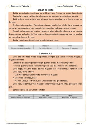 Página 51
Lyceum Consultoria Educacional Ltda.
Língua Portuguesa – 3º Ano
Caderno de Fluência
AMIGO DA MATA
Tatá é um indiozinho amigo da mata. Ele mora na floresta e é amigo dos animais.
Certo dia, chegou na floresta o homem mau que queria cortar toda a mata.
Tatá pediu a seus amigos animais para juntos expulsarem o homem mau da
floresta.
O plano foi o seguinte: Tatá dispararia com sua flecha, o leão daria um grande
rugido, o macaco gritaria e os passarinhos cantariam todos ao mesmo tempo.
Quando o homem mau ouviu o rugido do leão, o barulho dos macacos, o canto
dos pássaros e as flechas de Tatá voando, ficou com tanto medo que saiu correndo e
nunca mais voltou na floresta.
Tatá e os animais fizeram uma grande festa na mata.
PROSÓDIA PRECISÃO TEMPO
Ritmo e entonação adequados. No máximo 6 erros. No máximo 70 segundos.
A FADA LILICA
Lilica era uma fada muito atrapalhada. Sempre que usava sua vara mágica, a
magia saia errada.
Certo dia, ela estava perto do lago, quando a fada mãe fez um pedido:
— Lilica, quero que use sua vara mágica e faça essa flor ser uma borboleta.
Lilica pegou sua vara, disse a palavra mágica e zap! Transformou a flor num sapo.
Lilica ficou triste e falou:
— Ah! Não consigo usar direito minha vara mágica!
A fada mãe, sorrindo, disse:
— Calma, Lilica, é só treinar, que um dia será uma grande fada.
Lilica ficou ali com sua vara mágica e sapo virou pato, pato virou gato, gato virou
galo.
Será que Lilica vai ser uma boa fada?
PROSÓDIA PRECISÃO TEMPO
Ritmo e entonação adequados. No máximo 5 6erros. No máximo 68 segundos.
 