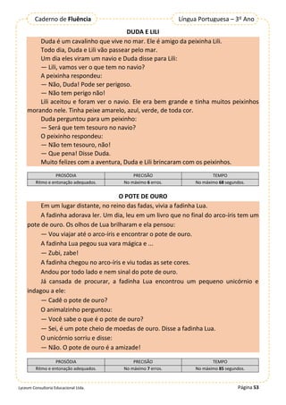Página 53
Lyceum Consultoria Educacional Ltda.
Língua Portuguesa – 3º Ano
Caderno de Fluência
DUDA E LILI
Duda é um cavalinho que vive no mar. Ele é amigo da peixinha Lili.
Todo dia, Duda e Lili vão passear pelo mar.
Um dia eles viram um navio e Duda disse para Lili:
— Lili, vamos ver o que tem no navio?
A peixinha respondeu:
— Não, Duda! Pode ser perigoso.
— Não tem perigo não!
Lili aceitou e foram ver o navio. Ele era bem grande e tinha muitos peixinhos
morando nele. Tinha peixe amarelo, azul, verde, de toda cor.
Duda perguntou para um peixinho:
— Será que tem tesouro no navio?
O peixinho respondeu:
— Não tem tesouro, não!
— Que pena! Disse Duda.
Muito felizes com a aventura, Duda e Lili brincaram com os peixinhos.
PROSÓDIA PRECISÃO TEMPO
Ritmo e entonação adequados. No máximo 6 erros. No máximo 68 segundos.
O POTE DE OURO
Em um lugar distante, no reino das fadas, vivia a fadinha Lua.
A fadinha adorava ler. Um dia, leu em um livro que no final do arco-íris tem um
pote de ouro. Os olhos de Lua brilharam e ela pensou:
— Vou viajar até o arco-íris e encontrar o pote de ouro.
A fadinha Lua pegou sua vara mágica e ...
— Zubi, zabe!
A fadinha chegou no arco-íris e viu todas as sete cores.
Andou por todo lado e nem sinal do pote de ouro.
Já cansada de procurar, a fadinha Lua encontrou um pequeno unicórnio e
indagou a ele:
— Cadê o pote de ouro?
O animalzinho perguntou:
— Você sabe o que é o pote de ouro?
— Sei, é um pote cheio de moedas de ouro. Disse a fadinha Lua.
O unicórnio sorriu e disse:
— Não. O pote de ouro é a amizade!
PROSÓDIA PRECISÃO TEMPO
Ritmo e entonação adequados. No máximo 7 erros. No máximo 85 segundos.
 