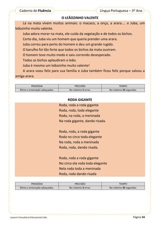 Página 54
Lyceum Consultoria Educacional Ltda.
Língua Portuguesa – 3º Ano
Caderno de Fluência
O LEÃOZINHO VALENTE
Lá na mata vivem muitos animais: o macaco, a onça, a arara.... e Juba, um
leãozinho muito valente.
Juba adora morar na mata, ele cuida da vegetação e de todos os bichos.
Certo dia, Juba viu um homem que queria prender uma arara.
Juba correu para perto do homem e deu um grande rugido.
O barulho foi tão forte que todos os bichos da mata ouviram.
O homem teve muito medo e saiu correndo desesperado.
Todos os bichos aplaudiram o leão.
Juba é mesmo um leãozinho muito valente!
A arara voou feliz para sua família e Juba também ficou feliz porque salvou a
amiga arara.
PROSÓDIA PRECISÃO TEMPO
Ritmo e entonação adequados. No máximo 5 erros. No máximo 53 segundos.
RODA GIGANTE
Roda, roda a roda gigante
Roda, roda, toda elegante
Roda, na roda, a meninada
Na roda gigante, dando risada.
Roda, roda, a roda gigante
Roda no circo toda elegante
Na roda, roda a meninada
Roda, roda, dando risada.
Roda, roda a roda gigante
No circo ela roda toda elegante
Nela roda toda a meninada
Roda, roda dando risada
PROSÓDIA PRECISÃO TEMPO
Ritmo e entonação adequados. No máximo 3 erros. No máximo 35 segundos.
 