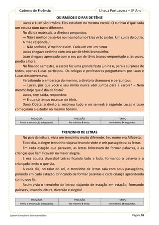 Página 58
Lyceum Consultoria Educacional Ltda.
Língua Portuguesa – 3º Ano
Caderno de Fluência
OS IRMÃOS E O PAR DE TÊNIS
Lucas e Luan são irmãos. Eles estudam na mesma escola. O curioso é que cada
um estuda num turno diferente.
No dia da matrícula, a diretora perguntou:
— Não é melhor deixá-los no mesmo turno? Eles virão juntos. Um cuida do outro.
A mãe respondeu:
— Não senhora, é melhor assim. Cada um em um turno.
Lucas chegava cedinho com seu par de tênis branquinho.
Luan chegava apressado com o seu par de tênis branco empoeirado e, às vezes,
perdia a hora.
No final do semestre, a escola fez uma grande festa junina e, para a surpresa de
todos, apenas Lucas participou. Os colegas e professores perguntavam por Luan e
Lucas desconversava.
Percebendo o embaraço do menino, a diretora chamou-o e perguntou:
— Lucas, por que você e seu irmão nunca vêm juntos para a escola? – Nem
mesmo hoje que é dia de festa?
Lucas, sem saída, respondeu:
— É que só temos esse par de tênis.
Dona Odete, a diretora, resolveu tudo e no semestre seguinte Lucas e Luan
começaram a estudar no mesmo horário.
PROSÓDIA PRECISÃO TEMPO
Ritmo e entonação adequados. No máximo 8 erros. No máximo 94 segundos.
TRENZINHO DE LETRAS
No país da leitura, vivia um trenzinho muito diferente. Seu nome era Alfabeto.
Todo dia, o alegre trenzinho viajava levando vinte e seis passageiros: as letras.
Em cada estação que paravam, as letras brincavam de formar palavras, e as
crianças que liam ficavam na maior alegria.
E era aquela diversão! Letras ficando lado a lado, formando a palavra e a
criançada lendo o que via.
A cada dia, no raiar do sol, o trenzinho de letras saía com seus passageiros,
parando em cada estação, brincando de formar palavras e cada criança aprendendo
com o que lia.
Assim vivia o trenzinho de letras: viajando de estação em estação, formando
palavras, levando leitura, diversão e alegria!
PROSÓDIA PRECISÃO TEMPO
Ritmo e entonação adequados. No máximo 6 erros. No máximo 68 segundos.
 