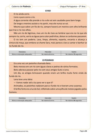 Página 63
Lyceum Consultoria Educacional Ltda.
Língua Portuguesa – 3º Ano
Caderno de Fluência
O RIO
O rio ainda corre.
Livre e puro corre o rio.
A água corrente não prende o rio e ele vai sem saudades para bem longe.
De longe o menino assiste o rio partir, mas ele nunca se vai.
Mesmo que sobre um fio de rio, sempre haverá um menino com olho brilhante
que traz o rio nos olhos.
Não um rio de lágrimas, mas um rio de risos ao lembrar que era no rio que ele
sempre ria, corria, varria as águas para catar pedrinhas, deixar os cardumes passarem.
O rio tem um poderio. Lava, limpa, alimenta, espanta, encanta e alcança a
cintura da moça, que embora se chame Sara, mais parece a Iara a cantar e banhar-se
no fundo do rio.
PROSÓDIA PRECISÃO TEMPO
Ritmo e entonação adequados. No máximo 6 erros. No máximo 73 segundos.
O PEIXINHO
Era uma vez um peixinho chamado Beto.
Beto morava em um rio com águas claras e pedras de vários formatos.
Beto adorava passear pelo rio com seus amigos Guto e Lena.
Um dia, os amigos brincavam quando viram um brilho muito forte vindo do
fundo do rio.
Lena teve uma ideia:
— Vamos nadar até a luz para ver o que é?
Animados, os peixinhos nadaram para o fundo rio e tiveram uma surpresa.
O brilho forte era a luz do Sol, refletindo sobre uma pilha de metais jogados pelos
homens.
PROSÓDIA PRECISÃO TEMPO
Ritmo e entonação adequados. No máximo 5 erros. No máximo 54 segundos.
 