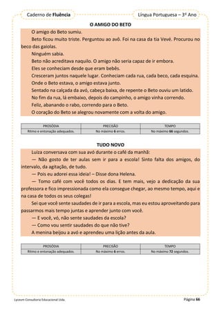 Página 66
Lyceum Consultoria Educacional Ltda.
Língua Portuguesa – 3º Ano
Caderno de Fluência
O AMIGO DO BETO
O amigo do Beto sumiu.
Beto ficou muito triste. Perguntou ao avô. Foi na casa da tia Vevé. Procurou no
beco das gaiolas.
Ninguém sabia.
Beto não acreditava naquilo. O amigo não seria capaz de ir embora.
Eles se conheciam desde que eram bebês.
Cresceram juntos naquele lugar. Conheciam cada rua, cada beco, cada esquina.
Onde o Beto estava, o amigo estava junto.
Sentado na calçada da avó, cabeça baixa, de repente o Beto ouviu um latido.
No fim da rua, lá embaixo, depois do campinho, o amigo vinha correndo.
Feliz, abanando o rabo, correndo para o Beto.
O coração do Beto se alegrou novamente com a volta do amigo.
PROSÓDIA PRECISÃO TEMPO
Ritmo e entonação adequados. No máximo 6 erros. No máximo 66 segundos.
TUDO NOVO
Luiza conversava com sua avó durante o café da manhã:
— Não gosto de ter aulas sem ir para a escola! Sinto falta dos amigos, do
intervalo, da agitação, de tudo.
— Pois eu adorei essa ideia! – Disse dona Helena.
— Tomo café com você todos os dias. E tem mais, vejo a dedicação da sua
professora e fico impressionada como ela consegue chegar, ao mesmo tempo, aqui e
na casa de todos os seus colegas!
Sei que você sente saudades de ir para a escola, mas eu estou aproveitando para
passarmos mais tempo juntas e aprender junto com você.
— E você, vó, não sente saudades da escola?
— Como vou sentir saudades do que não tive?
A menina beijou a avó e aprendeu uma lição antes da aula.
PROSÓDIA PRECISÃO TEMPO
Ritmo e entonação adequados. No máximo 6 erros. No máximo 72 segundos.
 