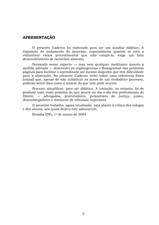 APRESENTAÇÃO
O presente Caderno foi elaborado para ser um auxiliar didático. A
exposição do andamento do processo, especialmente quando se está a
vislumbrar vários procedimentos que irão compô-lo, exige um bom
desenvolvimento de raciocínio abstrato.
Pensando nesse aspecto –– mas sem qualquer ineditismo quanto à
medida adotada –– desenvolvi os organogramas e fluxogramas das próximas
páginas para facilitar o aprendizado até mesmo daqueles que têm dificuldade
para a abstração. No presente Caderno terão todos uma referência física
(visual) que, apesar de não substituir os autos de um verdadeiro processo,
poderão servir-lhes como a síntese do que nele pode ocorrer.
Procurei simplificar, para ser didático. A intenção, no entanto, foi de
produzir uma visão próxima do que ocorre no dia-a-dia dos profissionais do
Direito –– advogados, procuradores, promotores de justiça, juízes,
desembargadores e ministros de tribunais superiores.
O presente trabalho, agora atualizado, está aberto à crítica dos colegas
e dos alunos, aos quais dedico este adminículo.
Brasília (DF), 1o
de março de 2004
2
 
