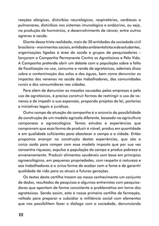 reações alérgicas, distúrbios neurológicos, respiratórios, cardíacos e
pulmonares, distúrbios nos sistemas imunológico e endócrino, ou seja,
na produção de hormônios, e desenvolvimento de câncer, entre outros
agravos à saúde.
   Diante dessa triste realidade, mais de 30 entidades da sociedade civil
brasileira – movimentos sociais, entidades ambientalistas e de estudantes,
organizações ligadas à área da saúde e grupos de pesquisadores –
lançaram a Campanha Permanente Contra os Agrotóxicos e Pela Vida.
A Campanha pretende abrir um debate com a população sobre a falta
de fiscalização no uso, consumo e venda de agrotóxicos, ademais disso
sobre a contaminação dos solos e das águas, bem como denunciar os
impactos dos venenos na saúde dos trabalhadores, das comunidades
rurais e dos consumidores nas cidades.
   Para além de denunciar as mazelas causadas pelas empresas e pelo
uso de agrotóxicos, é preciso construir formas de restringir o uso de ve-
nenos e de impedir a sua expansão, propondo projetos de lei, portarias
e iniciativas legais e jurídicas.
   Outro campo de atuação da campanha é o anúncio da possibilidade
de construção de um modelo agrícola diferente, baseado na agricultura
camponesa e agroecológica. Temos estudos e experiências que
comprovam que essa forma de produzir é viável, produz em quantidade
e em qualidade suficientes para abastecer o campo e a cidade. Então
propomos avançar na construção destas experiências, que são a
única saída para romper com esse modelo imposto que por sua vez
concentra riquezas, expulsa a população do campo e produz pobreza e
envenenamento. Produzir alimentos saudáveis com base em princípios
agroecológicos, em pequenas propriedades, com respeito à natureza e
aos trabalhadores é a única forma de acabar com a fome e de garantir
qualidade de vida para as atuais e futuras gerações.
   Os textos desta cartilha trazem ao nosso conhecimento um conjunto
de dados, resultados de pesquisas e algumas entrevistas com pesquisa-
dores que apontam de forma consistente a problemática em torno dos
agrotóxicos. Sendo assim, esta é nossa primeira cartilha de formação,
voltada para preparar e subsidiar a militância social com elementos
que nos possibilitem fazer o diálogo com a sociedade, denunciando

12
 