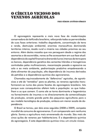 O Círculo Vicioso dos
Venenos Agrícolas
                                            Frei Sérgio Antônio Görgen




   O agronegócio representa a mais nova fase da modernização
conservadora do latifúndio brasileiro, reforçando todas as perversidades
de suas fases anteriores: trabalho degradante, concentração de terra
e renda, destruição ambiental, enormes monocultivos dominando
territórios inteiros, êxodo rural e miséria nas cidades próximas ao seu
entorno. Além destas mazelas que nos perseguem desde o regime das
sesmarias e da escravidão, novas se lhe acrescentam em sua fase atual:
dependência do capital financeiro drenando lucros imensos da terra para
os bancos, dependência genética das sementes híbridas e transgênicas
controladas pelas multinacionais, mecanização pesada e agressiva ao
solo e ao meio ambiente, padronização produtiva empobrecendo a
dieta alimentar da população, alta dependência de insumos derivados
de petróleo e a dependência química dos agrovenenos.
   Chamados equivocadamente de “defensivos” agrícolas, de agrotó-
xicos e até de “remédios” para as plantas, os venenos agrícolas trans-
formaram-se numa das piores facetas do agronegócio brasileiro. Isto
porque suas consequências afetam toda a população: os que traba-
lham e os que comem. E como ele se torna dominante e hegemônico
no fornecimento de insumos e no direcionamento da comercialização
da produção, arrasta grande parte dos pequenos agricultores para o
seu modelo tecnológico de produção, embora em menor escala de de-
pendência.
   O Brasil se tornou, por dois anos seguidos (2008 e 2009), campeão
mundial de consumo de agrovenenos. É um campeonato sem nenhuma
glória. Somos a agricultura mais envenenada do mundo. São mais de
cinco quilos de venenos por habitante/ano. É a dependência química
do agronegócio. E esta dependência química virou um círculo vicioso.



                                                                 15
 