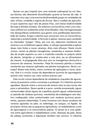 Somos um país tropical com uma variante subtropical no sul. Nos-
sos biomas são altamente diversificados quanto às formas de vida. A
natureza criou aqui uma enorme biodiversidade graças às variedades de
solo, climas, umidade e regime de chuvas. Mas o modelo de agricultu-
ra que copiamos aqui veio de países frios, com baixa biodiversidade
(Europa e Estados Unidos). Os extensos monocultivos criam uma natu-
reza artificial em ambientes antes diversificados. Esta homogeneização
traz desequilíbrios ambientais que geram uma proliferação descontro-
lada de insetos, fungos e plantas que concorrem com os monocultivos,
reduzindo a produtividade. A fórmula é aplicar venenos para combater
as chamadas “pragas”. Estas, por sua vez, adquirem resistência aos
venenos e se multiplicam apesar deles. A solução apresentada é aplicar
doses mais fortes e novos venenos, ditos mais eficazes. Neste círculo
vicioso, vieram as plantas transgênicas, resistentes a venenos herbici-
das de amplo espectro ou com o inseticida inserido na própria célula
da planta, atingindo os insetos-alvo e não alvo, ao se alimentarem
da mesma. A propaganda dizia que com os transgênicos diminuiria o
consumo de venenos. Aumentou. Hoje há inúmeras plantas e insetos
resistentes aos venenos aplicados nas plantas transgênicas. Qual a so-
lução? Doses mais fortes, maior números de aplicações e novos vene-
nos. Este é o círculo vicioso da dependência química do agronegócio:
quanto mais veneno usa, mais veneno precisa usar.
   Este círculo vicioso dependente de verdadeiros coquetéis de agrove-
nenos já pressiona custos e encarece a produção. E a indústria química
agradece. Quanto maior o consumo de veneno mais os seus lucros vão
para a estratosfera. Quem perde é o povo: comida envenenada, águas
contaminadas (tanto águas de superfície quanto águas subterrâneas),
ar poluído de resíduos químicos, montanhas de embalagens com des-
tino inadequado, solos contaminados com resíduos químicos persis-
tentes, pessoas adoentadas. E seres humanos com doses cavalares de
venenos agrícolas na pele, no estômago, no sangue, no fígado. As
principais vítimas são os pequenos agricultores, os trabalhadores rurais
do agronegócio e os consumidores pobres. O câncer já é uma epide-
mia entre agricultores e trabalhadores rurais. Doenças de pele, dores
de cabeça constantes e depressão também são comuns. A indústria


16
 