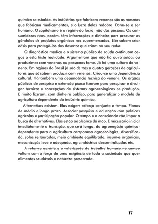 química se esbalda. As indústrias que fabricam venenos são as mesmas
que fabricam medicamentos, e o lucro delas redobra. Dane-se o ser
humano. O capitalismo é o regime do lucro, não das pessoas. Os con-
sumidores ricos, porém, têm informações e dinheiro para procurar as
gôndolas de produtos orgânicos nos supermercados. Eles sabem criar
oásis para protegê-los dos desertos que criam ao seu redor.
    O diagnóstico médico e o sistema público de saúde continuam ce-
gos a esta triste realidade. Argumentam que não há outra saída: ou
produzimos com venenos ou passamos fome. Já há uma cultura do ve-
neno. Em regiões do Brasil já são de três a quatro gerações de agricul-
tores que só sabem produzir com venenos. Criou-se uma dependência
cultural. Há também uma dependência técnica do veneno. Os órgãos
públicos de pesquisa e extensão pouco fizeram para pesquisar e divul-
gar técnicas e concepções de sistemas agroecológicos de produção.
E muito fizeram, com dinheiro público, para generalizar o modelo de
agricultura dependente da indústria química.
  Alternativas existem. Elas exigem esforço conjunto e tempo. Planos
de médio e longo prazo. Associar pesquisa e educação com políticas
agrícolas e participação popular. O tempo e a consciência vão impor a
busca de alternativas. Elas estão ao alcance da mão. É necessário iniciar
imediatamente a transição, que será longa, do agronegócio químico-
dependente para a agricultura camponesa agroecológica, diversifica-
da, solos restaurados, meio ambiente equilibrado, insumos orgânicos,
mecanização leve e adequada, agroindústrias descentralizadas etc.
    A reforma agrária e a valorização do trabalho humano no campo
voltam com a força de uma exigência de toda a sociedade que quer
alimentos saudáveis e natureza preservada.




                                                                  17
 